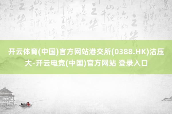 开云体育(中国)官方网站港交所(0388.HK)沽压大-开云电竞(中国)官方网站 登录入口