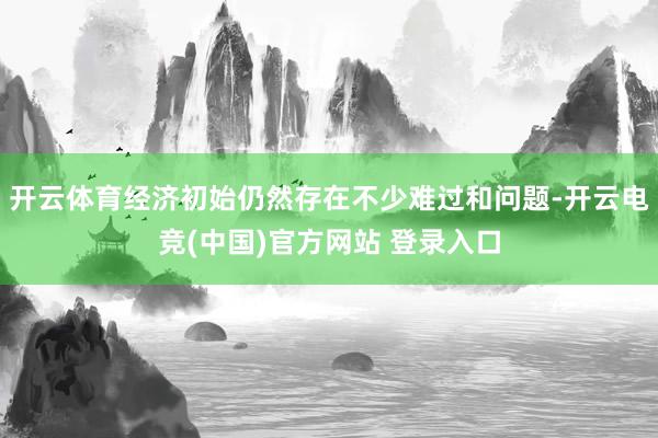 开云体育经济初始仍然存在不少难过和问题-开云电竞(中国)官方网站 登录入口
