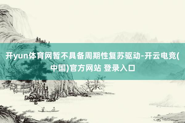 开yun体育网暂不具备周期性复苏驱动-开云电竞(中国)官方网站 登录入口