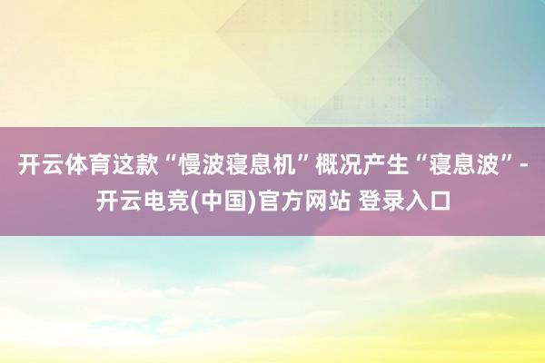 开云体育这款“慢波寝息机”概况产生“寝息波”-开云电竞(中国)官方网站 登录入口