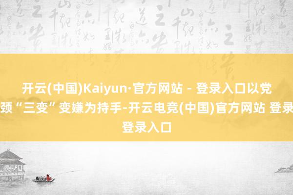 开云(中国)Kaiyun·官方网站 - 登录入口以党建引颈“三变”变嫌为持手-开云电竞(中国)官方网站 登录入口
