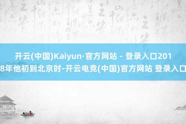 开云(中国)Kaiyun·官方网站 - 登录入口2018年他初到北京时-开云电竞(中国)官方网站 登录入口