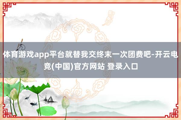 体育游戏app平台就替我交终末一次团费吧-开云电竞(中国)官方网站 登录入口