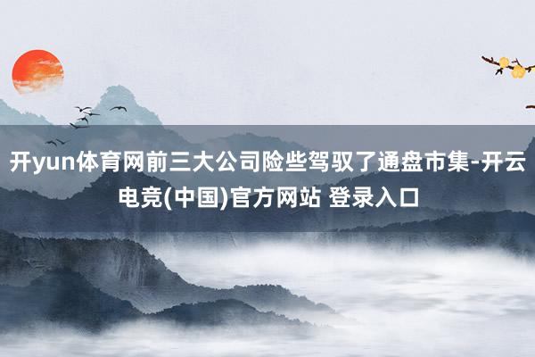 开yun体育网前三大公司险些驾驭了通盘市集-开云电竞(中国)官方网站 登录入口
