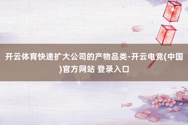 开云体育快速扩大公司的产物品类-开云电竞(中国)官方网站 登录入口