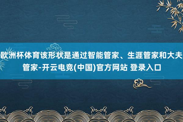 欧洲杯体育该形状是通过智能管家、生涯管家和大夫管家-开云电竞(中国)官方网站 登录入口