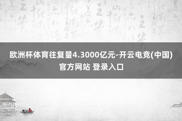 欧洲杯体育往复量4.3000亿元-开云电竞(中国)官方网站 登录入口