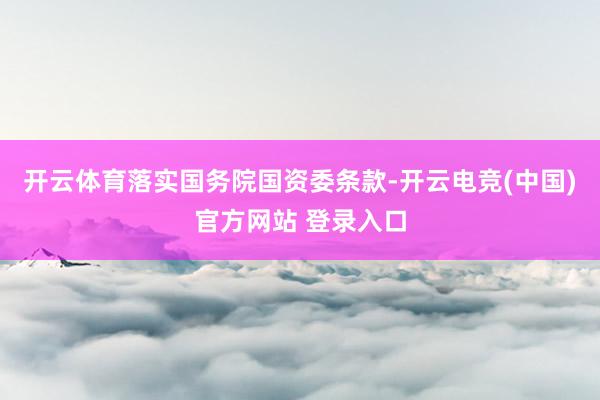 开云体育落实国务院国资委条款-开云电竞(中国)官方网站 登录入口