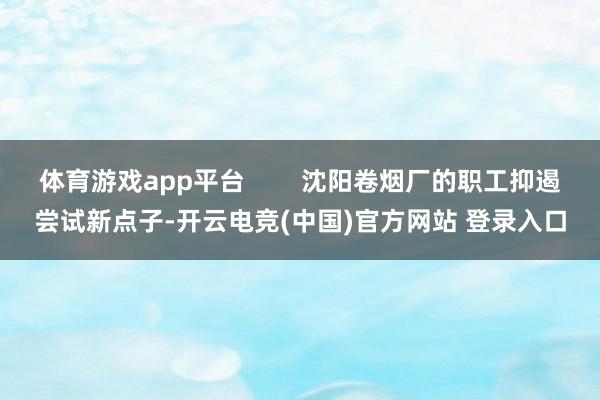 体育游戏app平台        沈阳卷烟厂的职工抑遏尝试新点子-开云电竞(中国)官方网站 登录入口