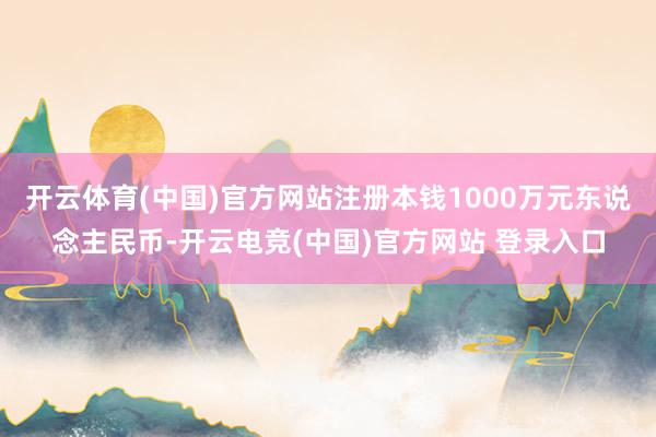 开云体育(中国)官方网站注册本钱1000万元东说念主民币-开云电竞(中国)官方网站 登录入口