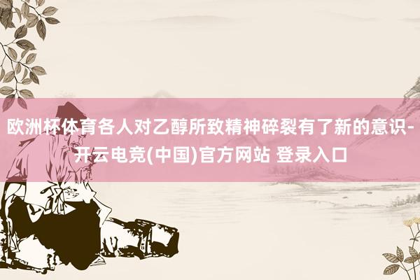 欧洲杯体育各人对乙醇所致精神碎裂有了新的意识-开云电竞(中国)官方网站 登录入口