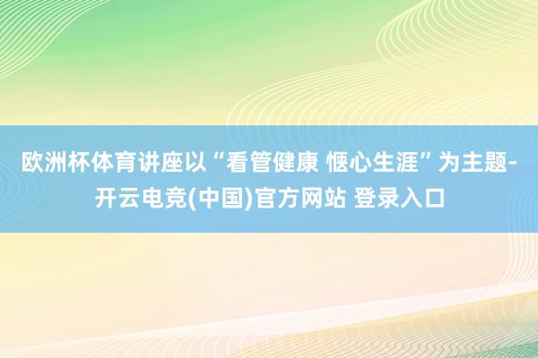 欧洲杯体育　　讲座以“看管健康 惬心生涯”为主题-开云电竞(中国)官方网站 登录入口