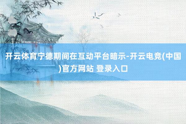 开云体育宁德期间在互动平台暗示-开云电竞(中国)官方网站 登录入口
