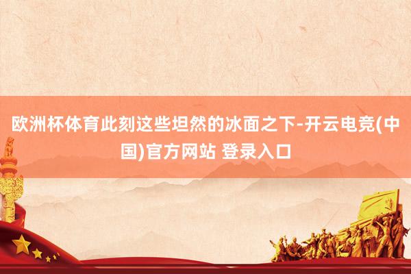 欧洲杯体育此刻这些坦然的冰面之下-开云电竞(中国)官方网站 登录入口