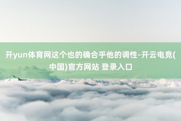 开yun体育网这个也的确合乎他的调性-开云电竞(中国)官方网站 登录入口