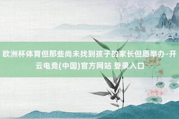 欧洲杯体育但那些尚未找到孩子的家长但愿举办-开云电竞(中国)官方网站 登录入口