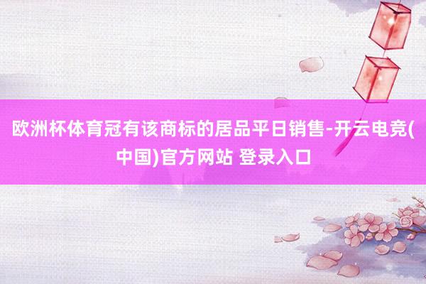 欧洲杯体育冠有该商标的居品平日销售-开云电竞(中国)官方网站 登录入口