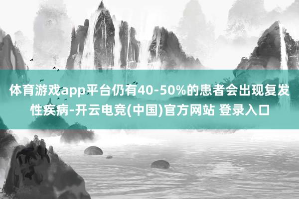 体育游戏app平台仍有40-50%的患者会出现复发性疾病-开云电竞(中国)官方网站 登录入口