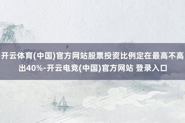开云体育(中国)官方网站股票投资比例定在最高不高出40%-开云电竞(中国)官方网站 登录入口