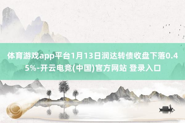 体育游戏app平台1月13日润达转债收盘下落0.45%-开云电竞(中国)官方网站 登录入口