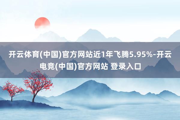 开云体育(中国)官方网站近1年飞腾5.95%-开云电竞(中国)官方网站 登录入口