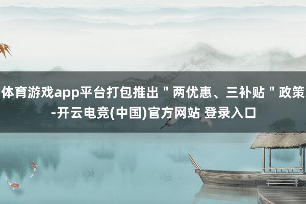 体育游戏app平台打包推出＂两优惠、三补贴＂政策-开云电竞(中国)官方网站 登录入口