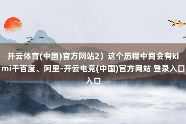 开云体育(中国)官方网站2）这个历程中间会有kimi干百度、阿里-开云电竞(中国)官方网站 登录入口