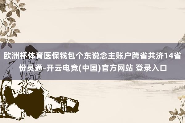 欧洲杯体育医保钱包个东说念主账户跨省共济14省份灵通-开云电竞(中国)官方网站 登录入口