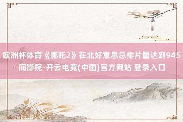 欧洲杯体育《哪吒2》在北好意思总排片量达到945间影院-开云电竞(中国)官方网站 登录入口