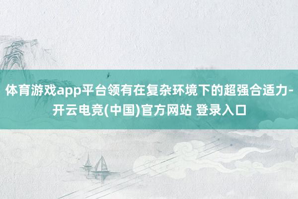 体育游戏app平台领有在复杂环境下的超强合适力-开云电竞(中国)官方网站 登录入口
