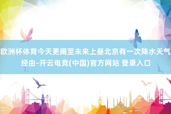 欧洲杯体育今天更阑至未来上昼北京有一次降水天气经由-开云电竞(中国)官方网站 登录入口