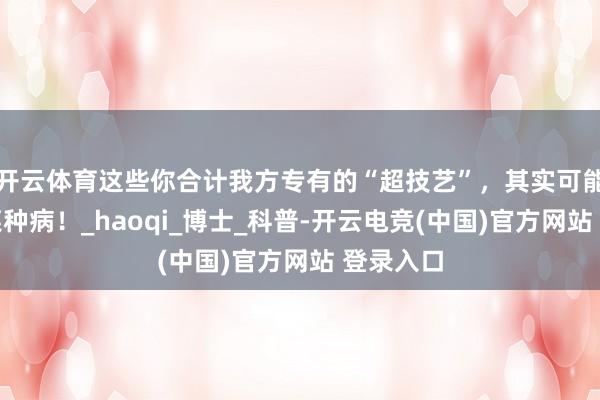 开云体育这些你合计我方专有的“超技艺”，其实可能是得了某种病！_haoqi_博士_科普-开云电竞(中国)官方网站 登录入口