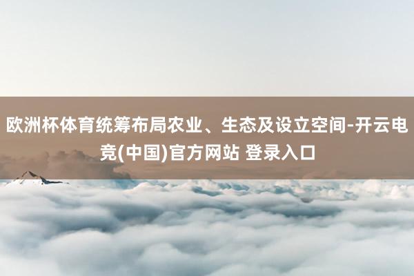 欧洲杯体育统筹布局农业、生态及设立空间-开云电竞(中国)官方网站 登录入口
