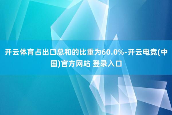 开云体育占出口总和的比重为60.0%-开云电竞(中国)官方网站 登录入口