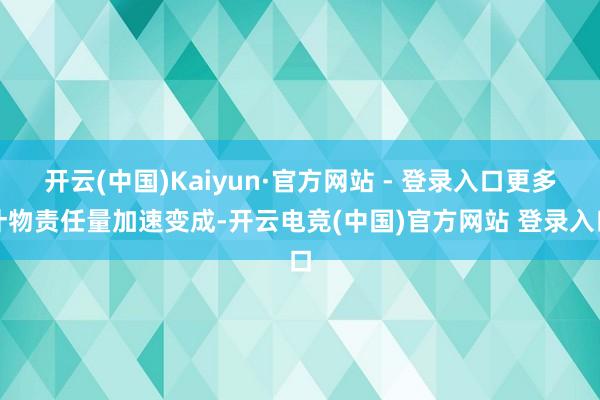 开云(中国)Kaiyun·官方网站 - 登录入口更多什物责任量加速变成-开云电竞(中国)官方网站 登录入口