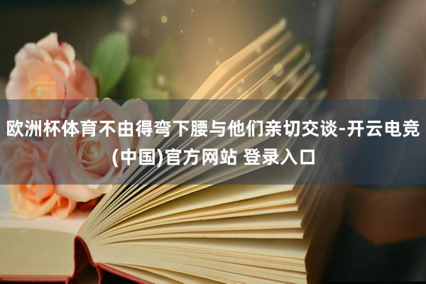 欧洲杯体育不由得弯下腰与他们亲切交谈-开云电竞(中国)官方网站 登录入口