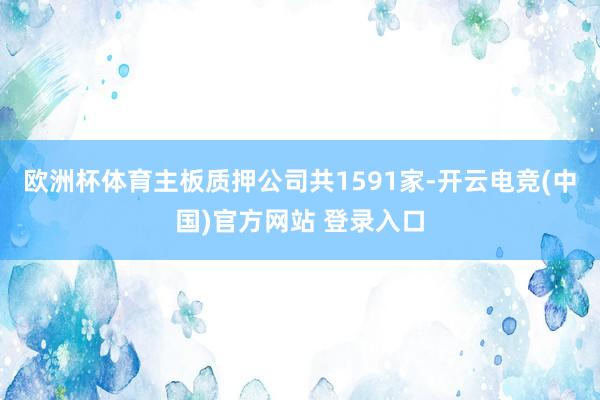 欧洲杯体育主板质押公司共1591家-开云电竞(中国)官方网站 登录入口