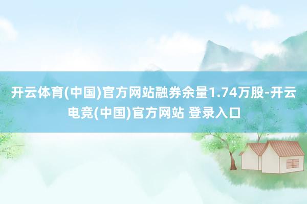 开云体育(中国)官方网站融券余量1.74万股-开云电竞(中国)官方网站 登录入口
