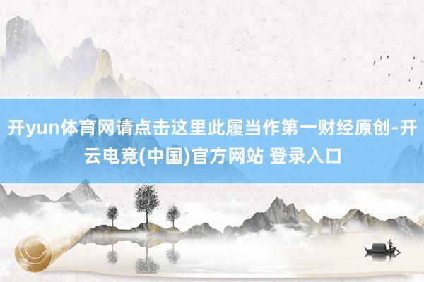 开yun体育网请点击这里此履当作第一财经原创-开云电竞(中国)官方网站 登录入口