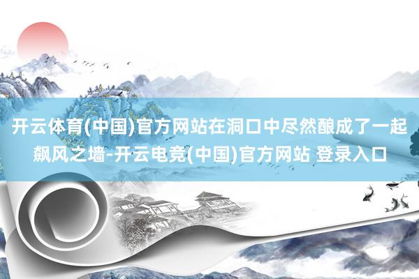 开云体育(中国)官方网站在洞口中尽然酿成了一起飙风之墙-开云电竞(中国)官方网站 登录入口