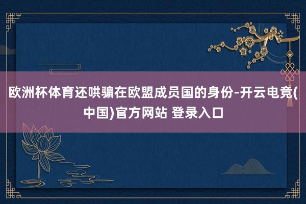 欧洲杯体育还哄骗在欧盟成员国的身份-开云电竞(中国)官方网站 登录入口