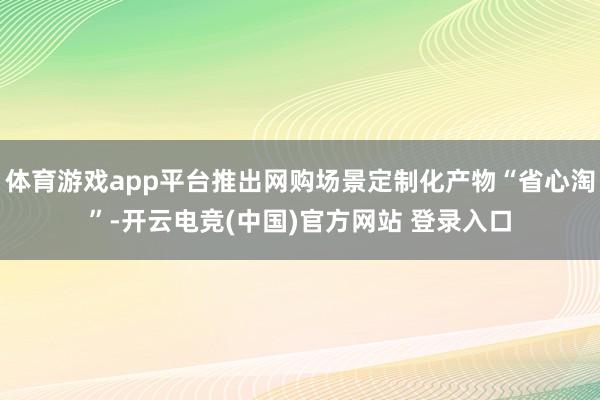体育游戏app平台推出网购场景定制化产物“省心淘”-开云电竞(中国)官方网站 登录入口