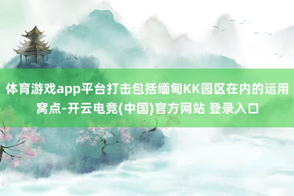 体育游戏app平台打击包括缅甸KK园区在内的运用窝点-开云电竞(中国)官方网站 登录入口