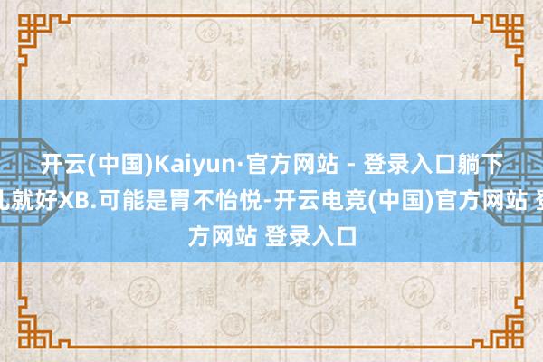 开云(中国)Kaiyun·官方网站 - 登录入口躺下休息会儿就好XB.可能是胃不怡悦-开云电竞(中国)官方网站 登录入口