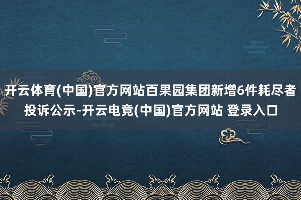 开云体育(中国)官方网站百果园集团新增6件耗尽者投诉公示-开云电竞(中国)官方网站 登录入口