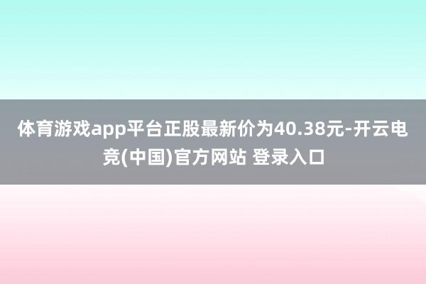体育游戏app平台正股最新价为40.38元-开云电竞(中国)官方网站 登录入口