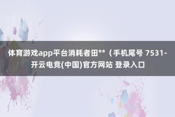 体育游戏app平台消耗者田**(手机尾号 7531-开云电竞(中国)官方网站 登录入口