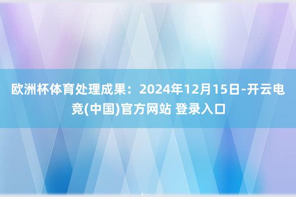 欧洲杯体育处理成果：2024年12月15日-开云电竞(中国)官方网站 登录入口