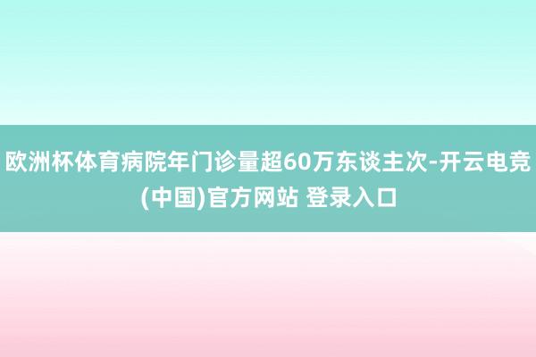 欧洲杯体育病院年门诊量超60万东谈主次-开云电竞(中国)官方网站 登录入口