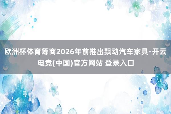 欧洲杯体育筹商2026年前推出飘动汽车家具-开云电竞(中国)官方网站 登录入口